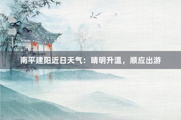 南平建阳近日天气：晴明升温，顺应出游